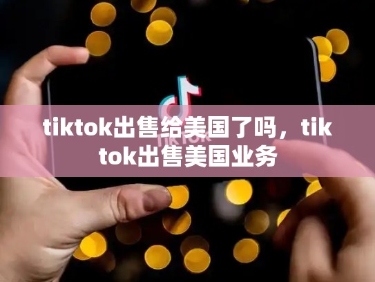 tiktok出售给美国了吗，tiktok出售美国业务