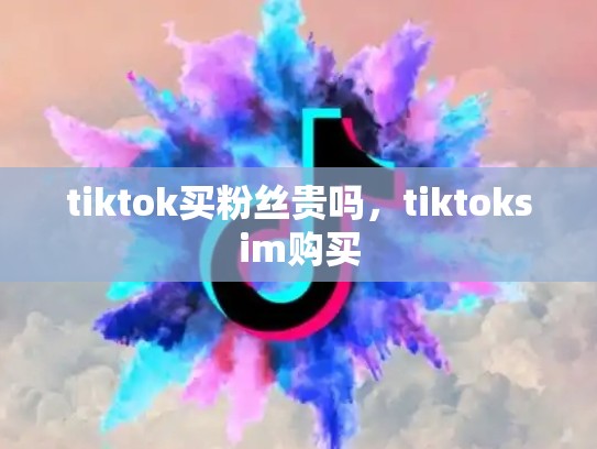 tiktok买粉丝贵吗，tiktoksim购买