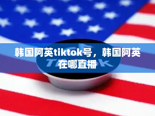 韩国阿英tiktok号，韩国阿英在哪直播