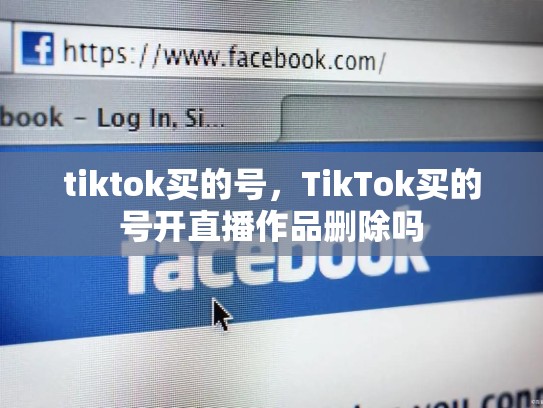 tiktok买的号，TikTok买的号开直播作品删除吗