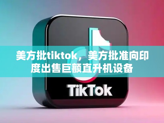 美方批tiktok，美方批准向印度出售巨额直升机设备