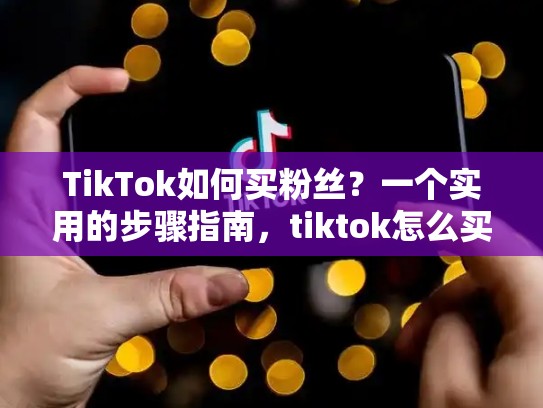 TikTok如何买粉丝？一个实用的步骤指南，tiktok怎么买热门