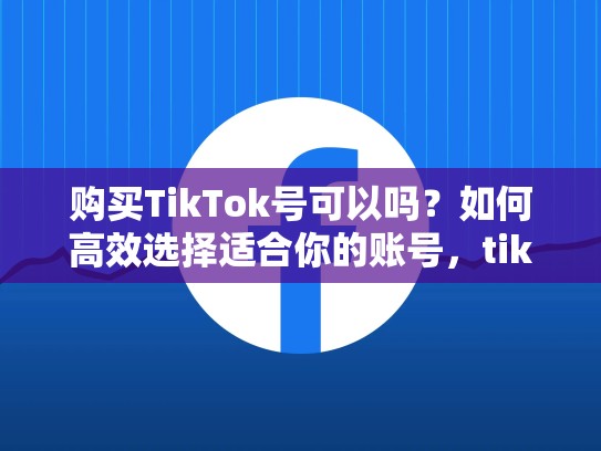 购买TikTok号可以吗？如何高效选择适合你的账号，tiktok账号通过什么平台交易