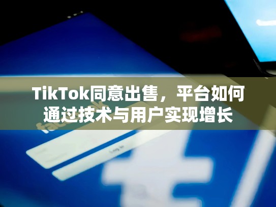 TikTok同意出售，平台如何通过技术与用户实现增长