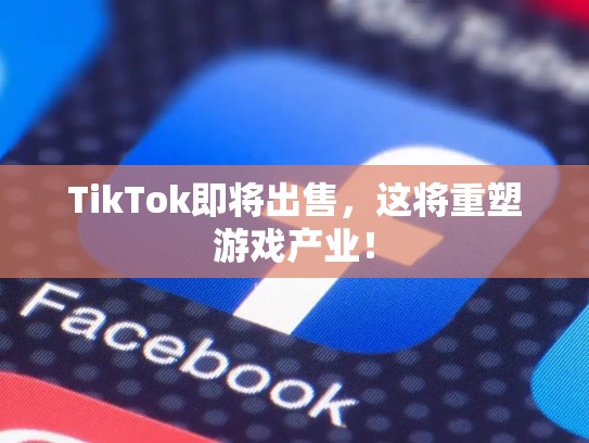 TikTok即将出售，这将重塑游戏产业！
