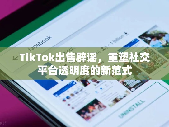 TikTok出售辟谣，重塑社交平台透明度的新范式
