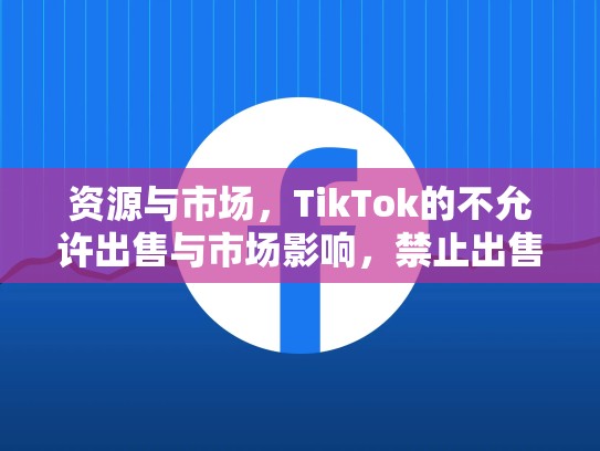 资源与市场，TikTok的不允许出售与市场影响，禁止出售tiktok