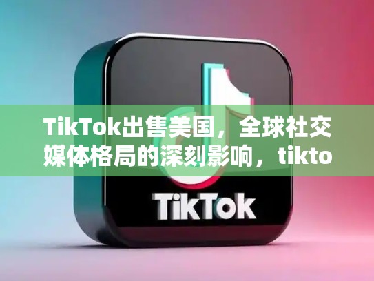 TikTok出售美国，全球社交媒体格局的深刻影响，tiktok出售美国业务有利于哪些股票