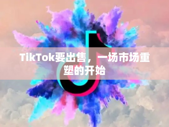 TikTok要出售，一场市场重塑的开始