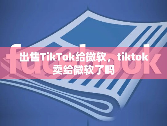 出售TikTok给微软，tiktok卖给微软了吗