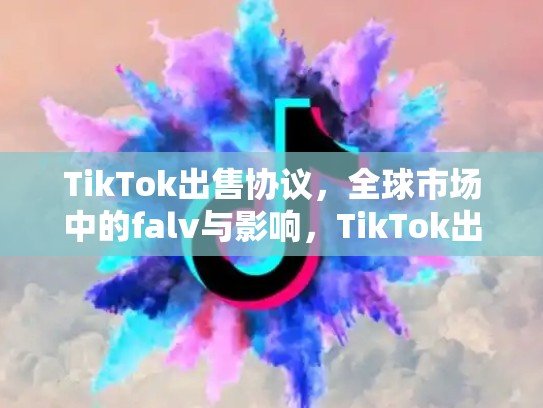 TikTok出售协议，全球市场中的falv与影响，TikTok出售协议细节