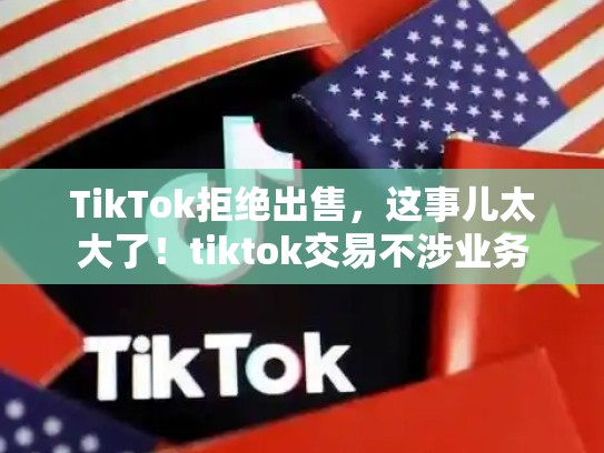 TikTok拒绝出售，这事儿太大了！tiktok交易不涉业务