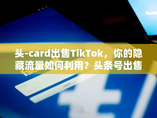 头-card出售TikTok，你的隐藏流量如何利用？头条号出售转让交易平台