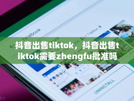 抖音出售tiktok，抖音出售tiktok需要zhengfu批准吗