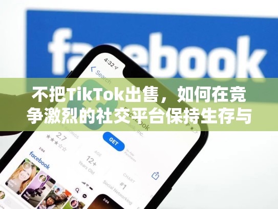不把TikTok出售，如何在竞争激烈的社交平台保持生存与增长，tiktok卖了没有最新消息