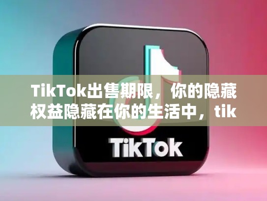 TikTok出售期限，你的隐藏权益隐藏在你的生活中，tiktok出售再延7天