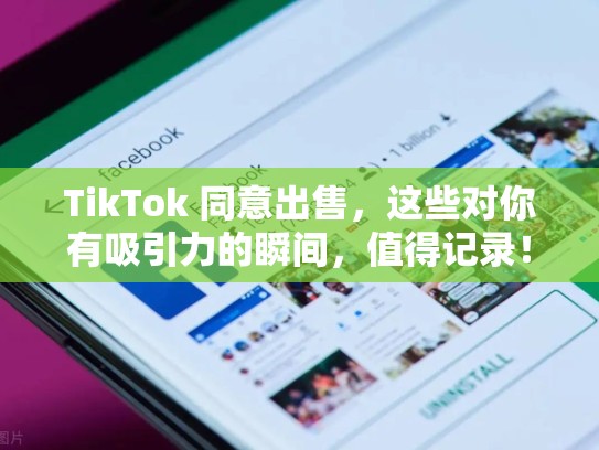 TikTok 同意出售，这些对你有吸引力的瞬间，值得记录！tik tok 出售