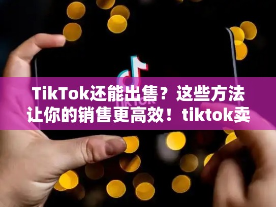 TikTok还能出售？这些方法让你的销售更高效！tiktok卖了没有最新消息