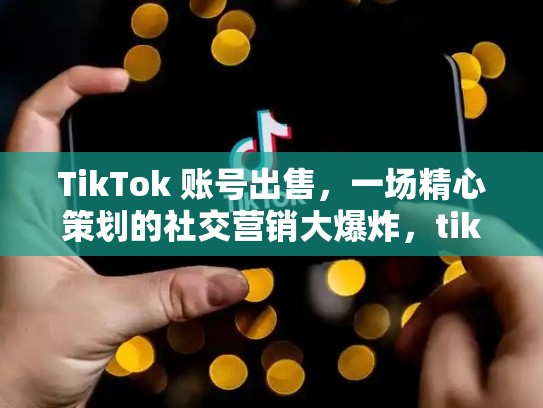 TikTok 账号出售，一场精心策划的社交营销大爆炸，tiktok账号出售