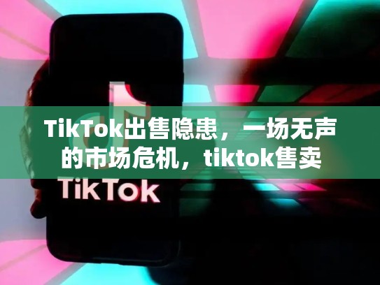TikTok出售隐患，一场无声的市场危机，tiktok售卖