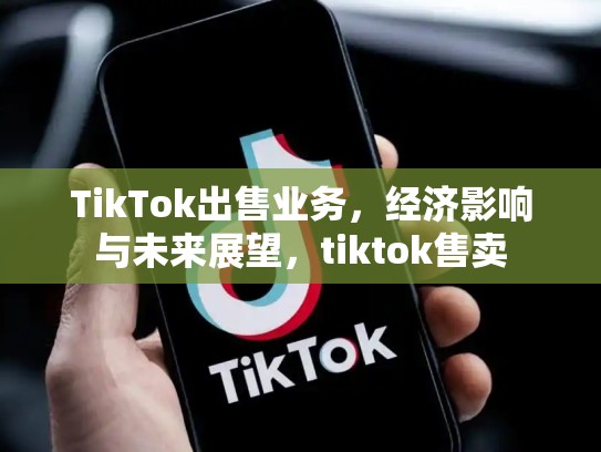 TikTok出售业务，经济影响与未来展望，tiktok售卖