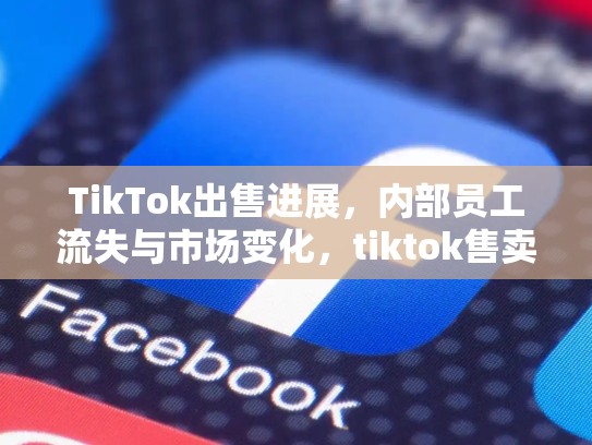 TikTok出售进展，内部员工流失与市场变化，tiktok售卖