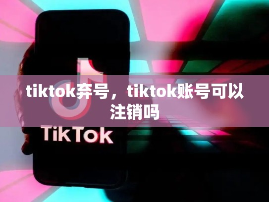 tiktok弃号，tiktok账号可以注销吗