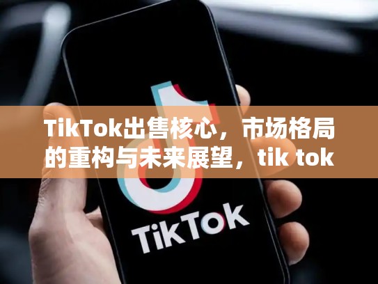 TikTok出售核心，市场格局的重构与未来展望，tik tok出售