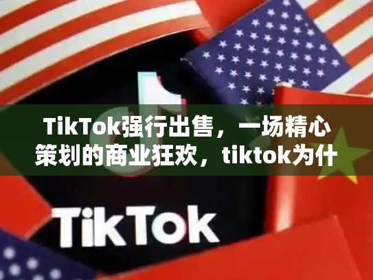 TikTok强行出售，一场精心策划的商业狂欢，tiktok为什么被强制出售