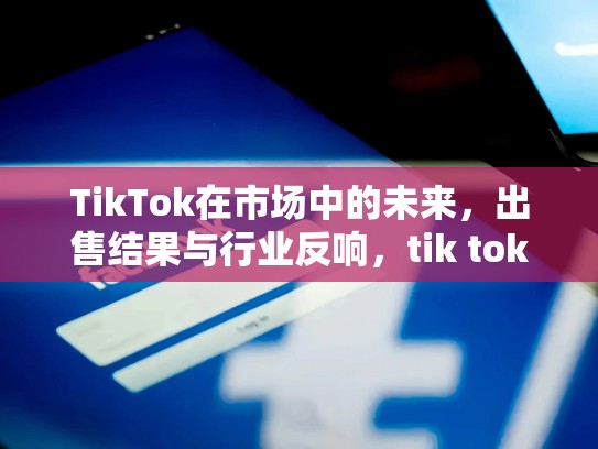 TikTok在市场中的未来，出售结果与行业反响，tik tok出售
