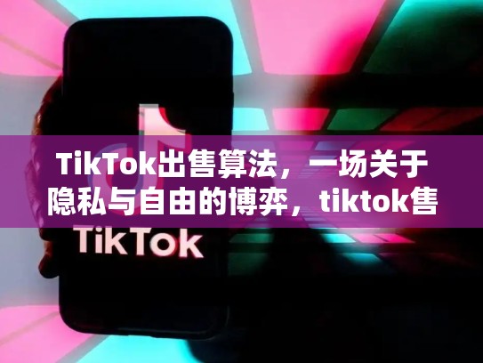 TikTok出售算法，一场关于隐私与自由的博弈，tiktok售卖