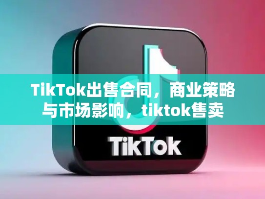 TikTok出售合同，商业策略与市场影响，tiktok售卖