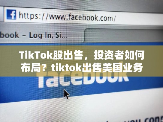 TikTok股出售，投资者如何布局？tiktok出售美国业务