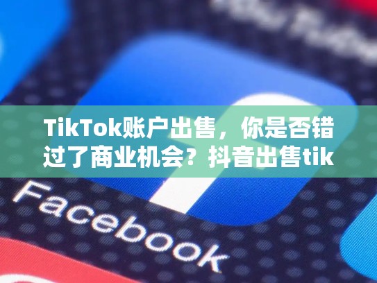 TikTok账户出售，你是否错过了商业机会？抖音出售tiktok