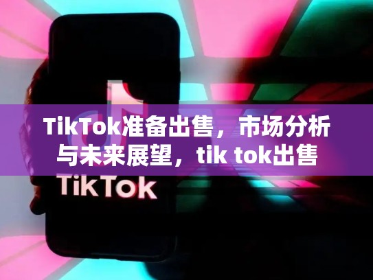 TikTok准备出售，市场分析与未来展望，tik tok出售
