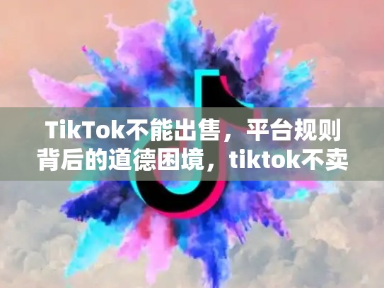 TikTok不能出售，平台规则背后的道德困境，tiktok不卖