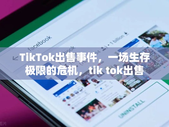 TikTok出售事件，一场生存极限的危机，tik tok出售