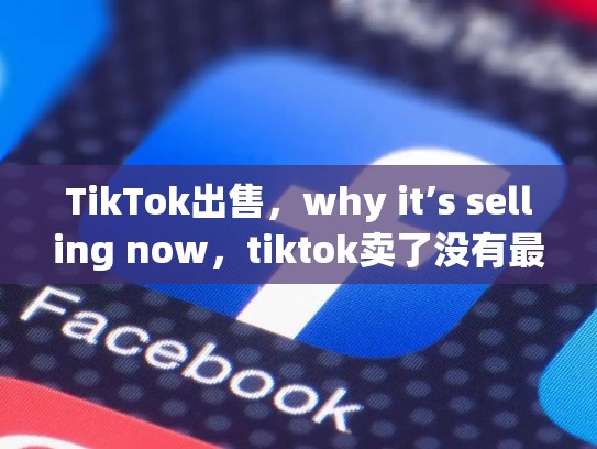 TikTok出售，why it’s selling now，tiktok卖了没有最新消息