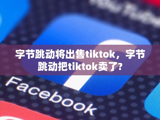 字节跳动将出售tiktok，字节跳动把tiktok卖了?