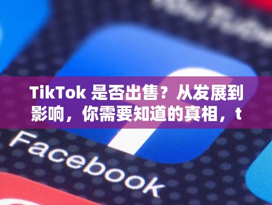 TikTok 是否出售？从发展到影响，你需要知道的真相，tiktok卖了没有最新消息