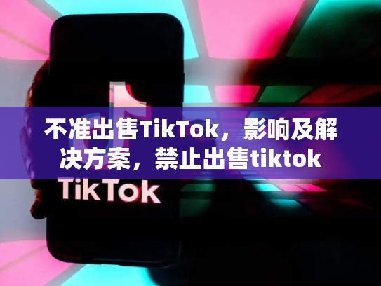 不准出售TikTok，影响及解决方案，禁止出售tiktok