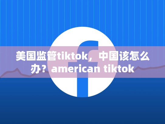 详细阅读:美国监管tiktok,中国该怎么办?american tiktok 美国监管tiktok,中国该怎么办?american tiktok