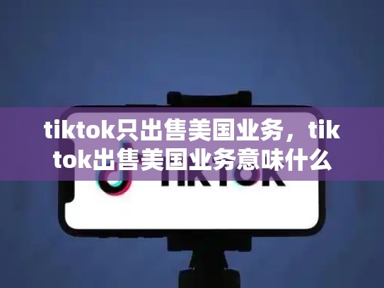 tiktok只出售美国业务，tiktok出售美国业务意味什么