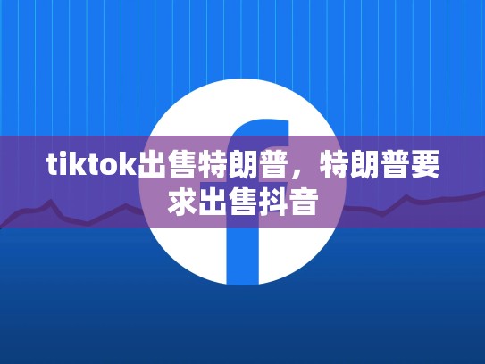 tiktok出售特朗普，特朗普要求出售抖音
