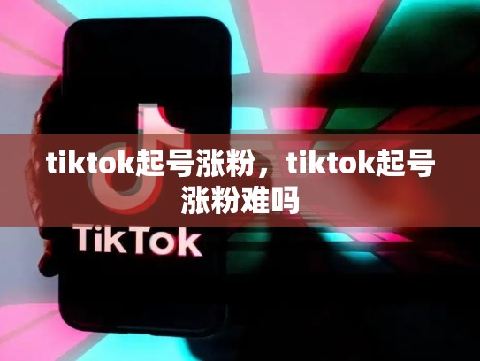 tiktok起号涨粉，tiktok起号涨粉难吗