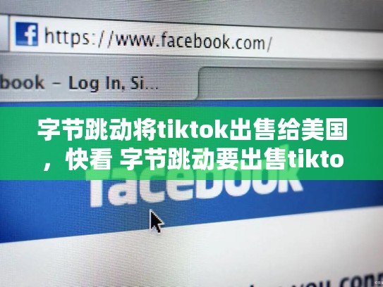 字节跳动将tiktok出售给美国，快看 字节跳动要出售tiktok海外多数股权