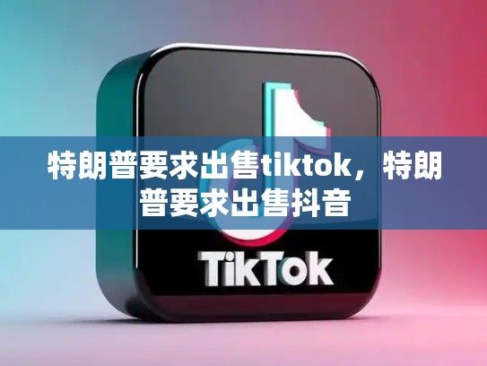 特朗普要求出售tiktok，特朗普要求出售抖音