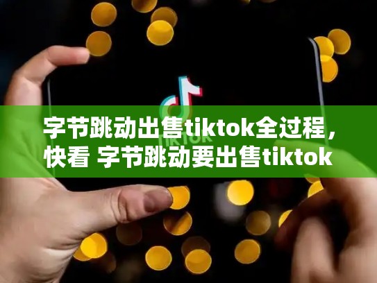 字节跳动出售tiktok全过程，快看 字节跳动要出售tiktok海外多数股权