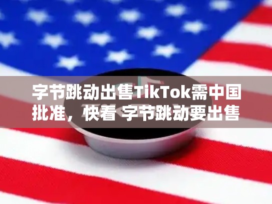 字节跳动出售TikTok需中国批准，快看 字节跳动要出售tiktok海外多数股权