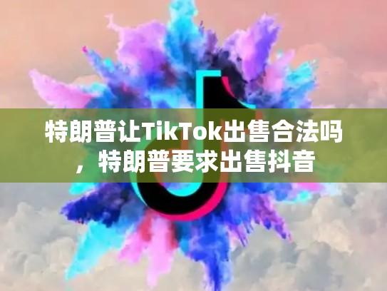 特朗普让TikTok出售合法吗，特朗普要求出售抖音